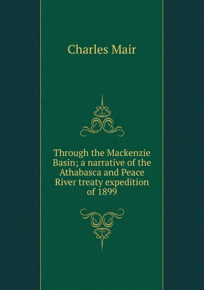 Обложка книги Through the Mackenzie Basin; a narrative of the Athabasca and Peace River treaty expedition of 1899, Charles Mair