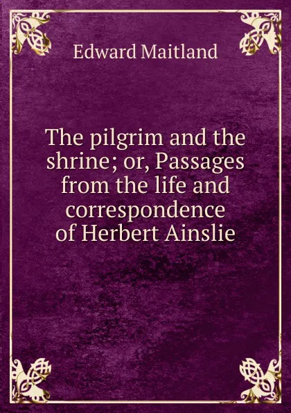 Обложка книги The pilgrim and the shrine; or, Passages from the life and correspondence of Herbert Ainslie, Edward Maitland