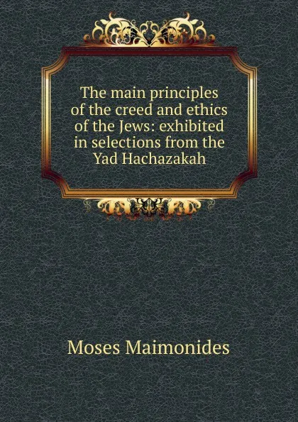 Обложка книги The main principles of the creed and ethics of the Jews: exhibited in selections from the Yad Hachazakah, Moses Maimonides