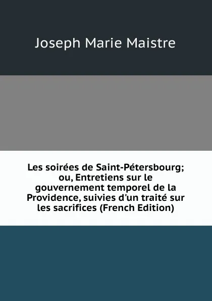 Обложка книги Les soirees de Saint-Petersbourg; ou, Entretiens sur le gouvernement temporel de la Providence, suivies d.un traite sur les sacrifices (French Edition), Joseph Marie Maistre