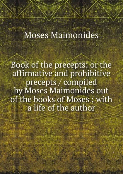 Обложка книги Book of the precepts: or the affirmative and prohibitive precepts / compiled by Moses Maimonides out of the books of Moses ; with a life of the author, Moses Maimonides