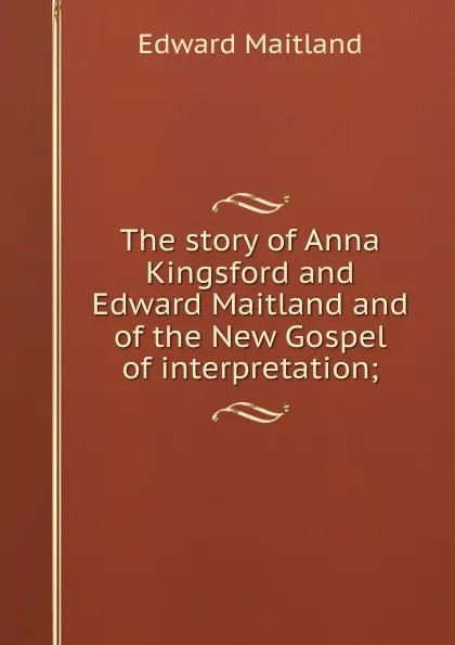 Обложка книги The story of Anna Kingsford and Edward Maitland and of the New Gospel of interpretation;, Edward Maitland