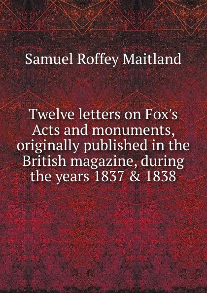 Обложка книги Twelve letters on Fox.s Acts and monuments, originally published in the British magazine, during the years 1837 . 1838, Samuel Roffey Maitland