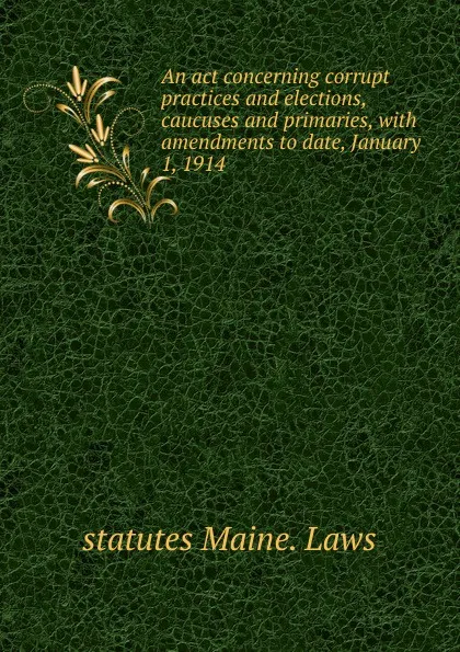 Обложка книги An act concerning corrupt practices and elections, caucuses and primaries, with amendments to date, January 1, 1914, statutes Maine. Laws