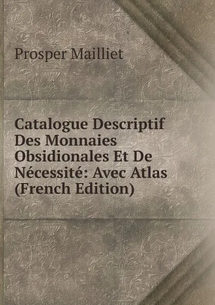 Обложка книги Catalogue Descriptif Des Monnaies Obsidionales Et De Necessite: Avec Atlas (French Edition), Prosper Mailliet