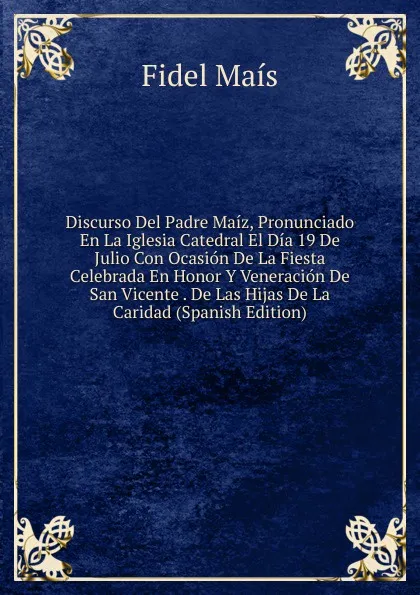 Обложка книги Discurso Del Padre Maiz, Pronunciado En La Iglesia Catedral El Dia 19 De Julio Con Ocasion De La Fiesta Celebrada En Honor Y Veneracion De San Vicente . De Las Hijas De La Caridad (Spanish Edition), Fidel Maís