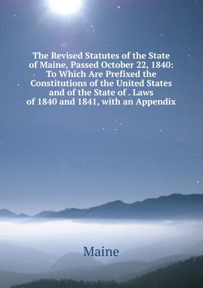 Обложка книги The Revised Statutes of the State of Maine, Passed October 22, 1840: To Which Are Prefixed the Constitutions of the United States and of the State of . Laws of 1840 and 1841, with an Appendix, Maine Henry Sumner