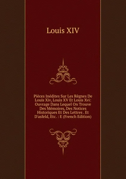 Обложка книги Pieces Inedites Sur Les Regnes De Louis Xiv, Louis XV Et Louis Xvi: Ouvrage Dans Lequel On Trouve Des Memoires, Des Notices Historiques Et Des Lettres . Et D.asfeld, Etc. : E (French Edition), Louis XIV