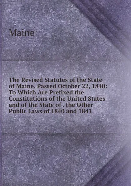Обложка книги The Revised Statutes of the State of Maine, Passed October 22, 1840: To Which Are Prefixed the Constitutions of the United States and of the State of . the Other Public Laws of 1840 and 1841 ., Maine Henry Sumner