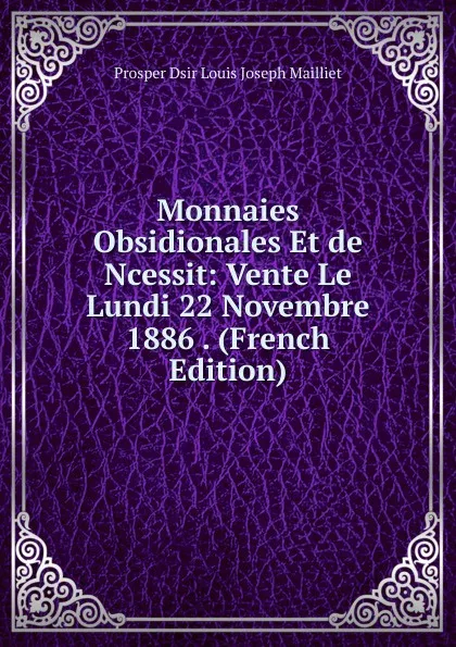 Обложка книги Monnaies Obsidionales Et de Ncessit: Vente Le Lundi 22 Novembre 1886 . (French Edition), Prosper Dsir Louis Joseph Mailliet
