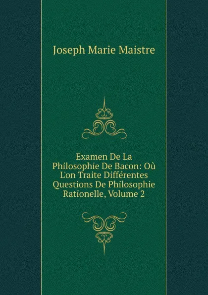 Обложка книги Examen De La Philosophie De Bacon: Ou L.on Traite Differentes Questions De Philosophie Rationelle, Volume 2, Joseph Marie Maistre