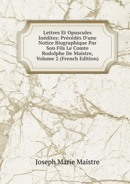 Обложка книги Lettres Et Opuscules Inedites: Precedes D.une Notice Biographique Par Son Fils Le Comte Rodolphe De Maistre, Volume 2 (French Edition), Joseph Marie Maistre