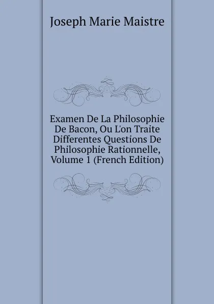 Обложка книги Examen De La Philosophie De Bacon, Ou L.on Traite Differentes Questions De Philosophie Rationnelle, Volume 1 (French Edition), Joseph Marie Maistre