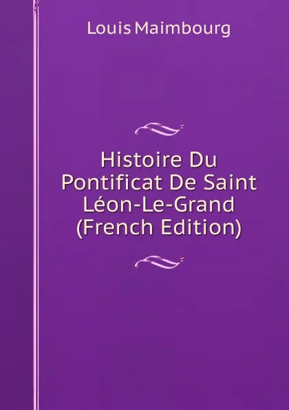 Обложка книги Histoire Du Pontificat De Saint Leon-Le-Grand (French Edition), Louis Maimbourg