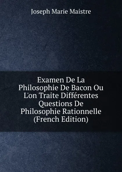 Обложка книги Examen De La Philosophie De Bacon Ou L.on Traite Differentes Questions De Philosophie Rationnelle (French Edition), Joseph Marie Maistre