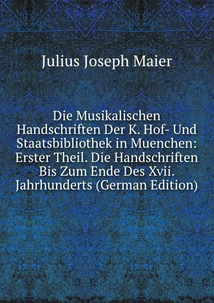 Обложка книги Die Musikalischen Handschriften Der K. Hof- Und Staatsbibliothek in Muenchen: Erster Theil. Die Handschriften Bis Zum Ende Des Xvii. Jahrhunderts (German Edition), Julius Joseph Maier