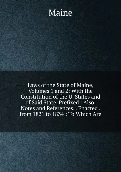 Обложка книги Laws of the State of Maine, Volumes 1 and 2: With the Constitution of the U. States and of Said State, Prefixed : Also, Notes and References, . Enacted . from 1821 to 1834 : To Which Are, Maine Henry Sumner
