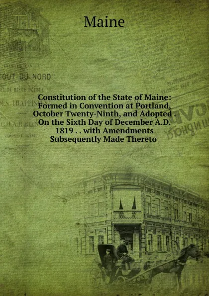 Обложка книги Constitution of the State of Maine: Formed in Convention at Portland, October Twenty-Ninth, and Adopted . On the Sixth Day of December A.D. 1819 . . with Amendments Subsequently Made Thereto ., Maine Henry Sumner