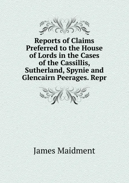 Обложка книги Reports of Claims Preferred to the House of Lords in the Cases of the Cassillis, Sutherland, Spynie and Glencairn Peerages. Repr, James Maidment