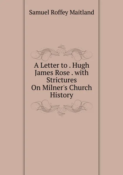 Обложка книги A Letter to . Hugh James Rose . with Strictures On Milner.s Church History, Samuel Roffey Maitland