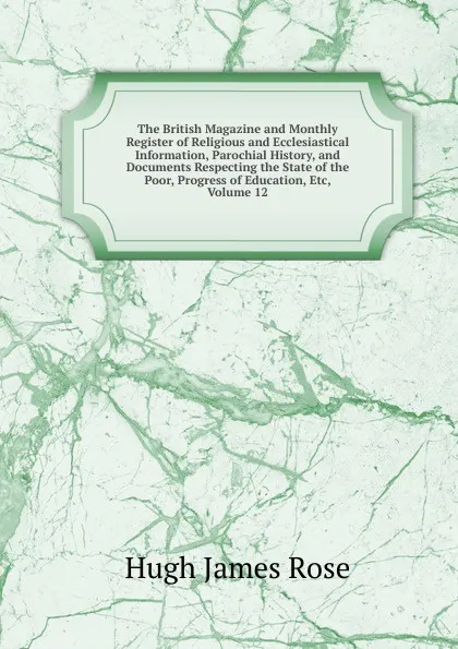 Обложка книги The British Magazine and Monthly Register of Religious and Ecclesiastical Information, Parochial History, and Documents Respecting the State of the Poor, Progress of Education, Etc, Volume 12, Hugh James Rose