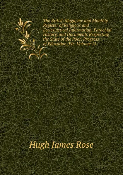 Обложка книги The British Magazine and Monthly Register of Religious and Ecclesiastical Information, Parochial History, and Documents Respecting the State of the Poor, Progress of Education, Etc, Volume 15, Hugh James Rose