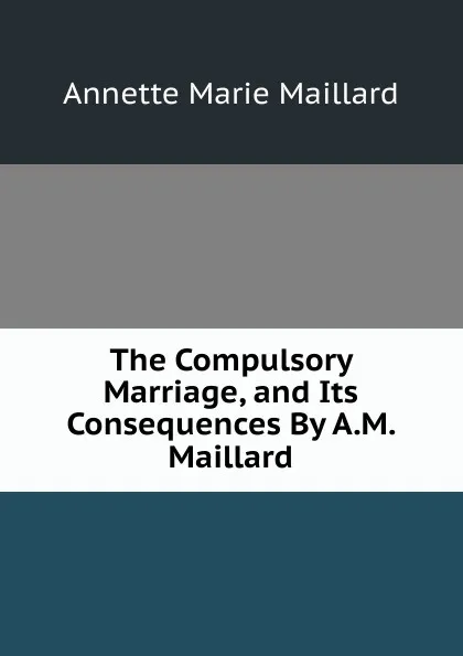 Обложка книги The Compulsory Marriage, and Its Consequences By A.M. Maillard., Annette Marie Maillard