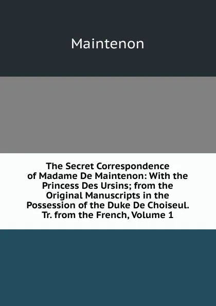 Обложка книги The Secret Correspondence of Madame De Maintenon: With the Princess Des Ursins; from the Original Manuscripts in the Possession of the Duke De Choiseul. Tr. from the French, Volume 1, Maintenon