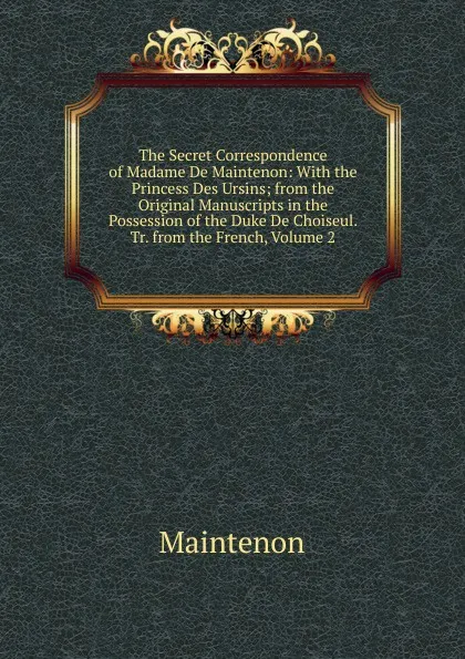 Обложка книги The Secret Correspondence of Madame De Maintenon: With the Princess Des Ursins; from the Original Manuscripts in the Possession of the Duke De Choiseul. Tr. from the French, Volume 2, Maintenon