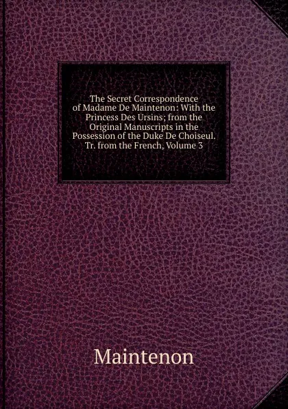 Обложка книги The Secret Correspondence of Madame De Maintenon: With the Princess Des Ursins; from the Original Manuscripts in the Possession of the Duke De Choiseul. Tr. from the French, Volume 3, Maintenon