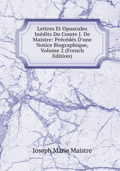 Обложка книги Lettres Et Opuscules Inedits Du Comte J. De Maistre: Precedes D.une Notice Biographique, Volume 2 (French Edition), Joseph Marie Maistre