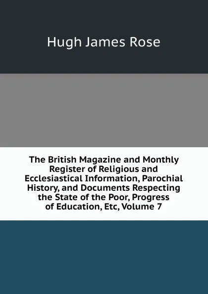 Обложка книги The British Magazine and Monthly Register of Religious and Ecclesiastical Information, Parochial History, and Documents Respecting the State of the Poor, Progress of Education, Etc, Volume 7, Hugh James Rose