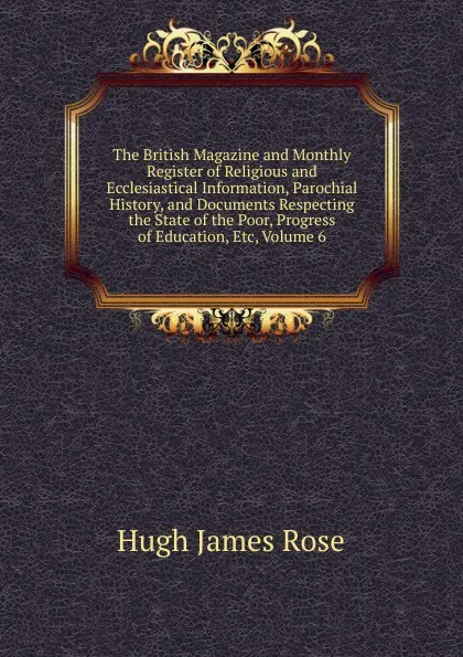 Обложка книги The British Magazine and Monthly Register of Religious and Ecclesiastical Information, Parochial History, and Documents Respecting the State of the Poor, Progress of Education, Etc, Volume 6, Hugh James Rose