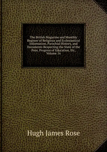 Обложка книги The British Magazine and Monthly Register of Religious and Ecclesiastical Information, Parochial History, and Documents Respecting the State of the Poor, Progress of Education, Etc, Volume 16, Hugh James Rose