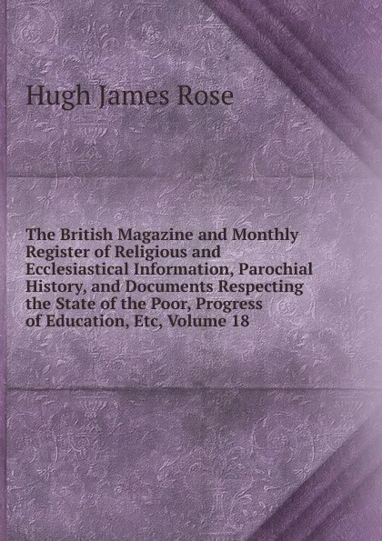 Обложка книги The British Magazine and Monthly Register of Religious and Ecclesiastical Information, Parochial History, and Documents Respecting the State of the Poor, Progress of Education, Etc, Volume 18, Hugh James Rose