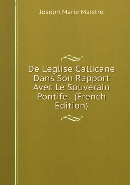 Обложка книги De L.eglise Gallicane Dans Son Rapport Avec Le Souverain Pontife . (French Edition), Joseph Marie Maistre