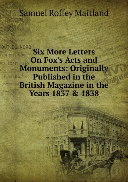 Обложка книги Six More Letters On Fox.s Acts and Monuments: Originally Published in the British Magazine in the Years 1837 . 1838, Samuel Roffey Maitland