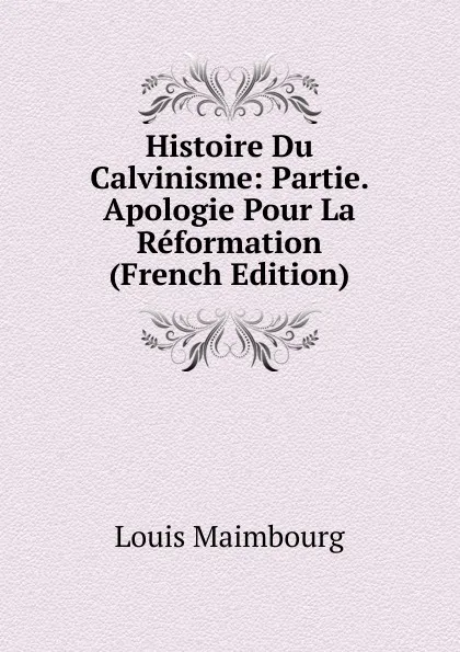 Обложка книги Histoire Du Calvinisme: Partie. Apologie Pour La Reformation (French Edition), Louis Maimbourg