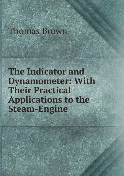 Обложка книги The Indicator and Dynamometer: With Their Practical Applications to the Steam-Engine, Thomas Brown