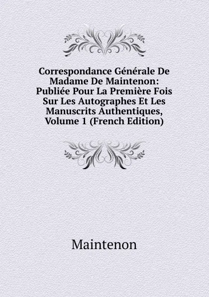 Обложка книги Correspondance Generale De Madame De Maintenon: Publiee Pour La Premiere Fois Sur Les Autographes Et Les Manuscrits Authentiques, Volume 1 (French Edition), Maintenon