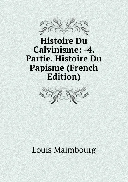 Обложка книги Histoire Du Calvinisme: -4. Partie. Histoire Du Papisme (French Edition), Louis Maimbourg