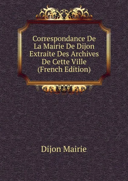 Обложка книги Correspondance De La Mairie De Dijon Extraite Des Archives De Cette Ville (French Edition), Dijon Mairie