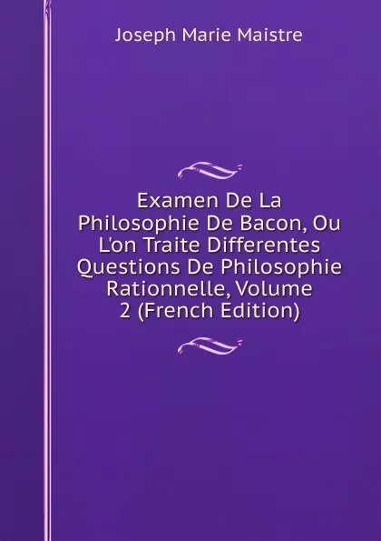 Обложка книги Examen De La Philosophie De Bacon, Ou L.on Traite Differentes Questions De Philosophie Rationnelle, Volume 2 (French Edition), Joseph Marie Maistre