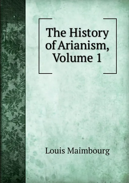 Обложка книги The History of Arianism, Volume 1, Louis Maimbourg