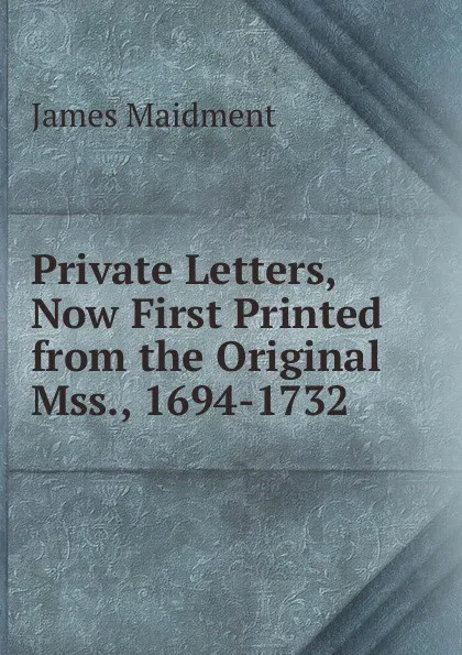 Обложка книги Private Letters, Now First Printed from the Original Mss., 1694-1732, James Maidment