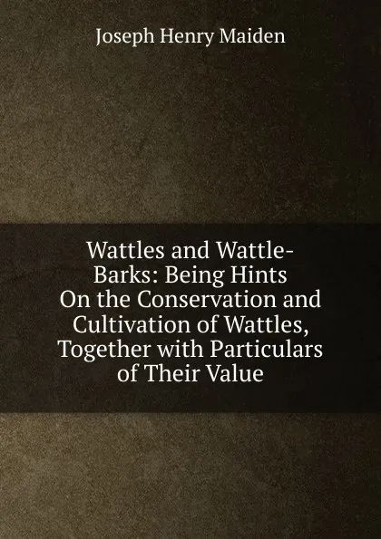 Обложка книги Wattles and Wattle-Barks: Being Hints On the Conservation and Cultivation of Wattles, Together with Particulars of Their Value, Joseph Henry Maiden