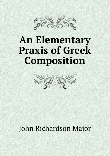 Обложка книги An Elementary Praxis of Greek Composition, John Richardson Major