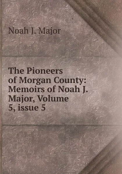 Обложка книги The Pioneers of Morgan County: Memoirs of Noah J. Major, Volume 5,.issue 5, Noah J. Major