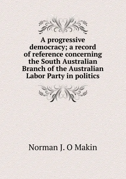 Обложка книги A progressive democracy; a record of reference concerning the South Australian Branch of the Australian Labor Party in politics, Norman J. O Makin