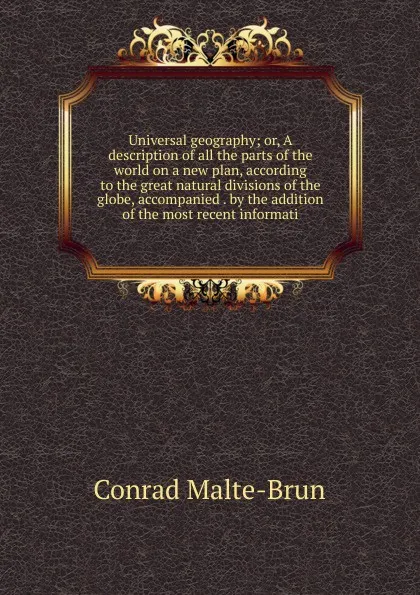 Обложка книги Universal geography; or, A description of all the parts of the world on a new plan, according to the great natural divisions of the globe, accompanied . by the addition of the most recent informati, Conrad Malte-Brun